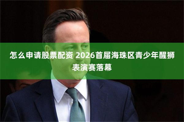 怎么申请股票配资 2026首届海珠区青少年醒狮表演赛落幕