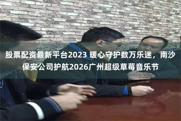 股票配资最新平台2023 暖心守护数万乐迷，南沙保安公司护航2026广州超级草莓音乐节
