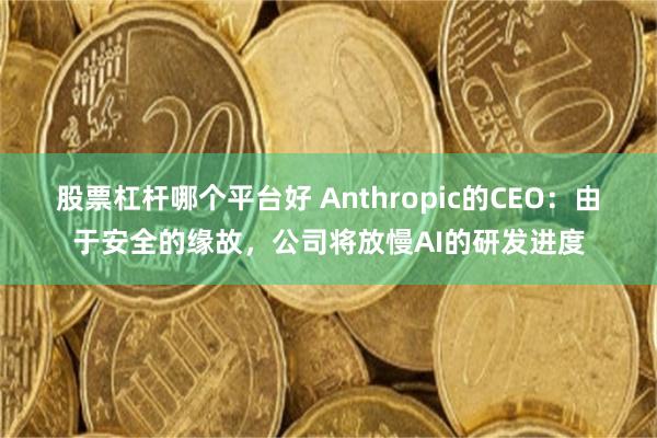 股票杠杆哪个平台好 Anthropic的CEO：由于安全的缘故，公司将放慢AI的研发进度