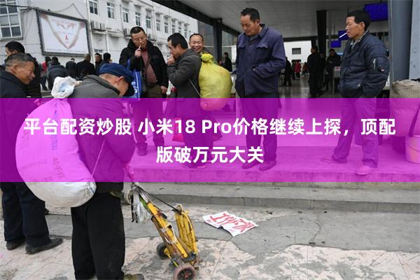 平台配资炒股 小米18 Pro价格继续上探，顶配版破万元大关