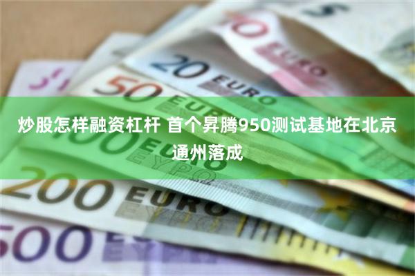 炒股怎样融资杠杆 首个昇腾950测试基地在北京通州落成