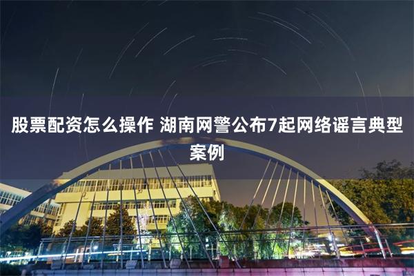 股票配资怎么操作 湖南网警公布7起网络谣言典型案例