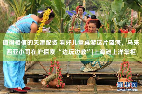 值得相信的天津配资 看好儿童桌游这片蓝海，马来西亚小哥在沪探索 “边玩边教”|上海滩上洋掌柜