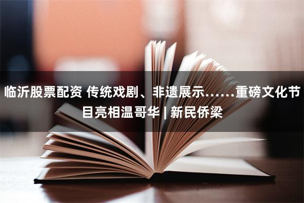 临沂股票配资 传统戏剧、非遗展示……重磅文化节目亮相温哥华 | 新民侨梁