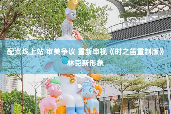 配资线上站 审美争议 重新审视《时之笛重制版》林克新形象