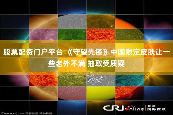 股票配资门户平台 《守望先锋》中国限定皮肤让一些老外不满 抽取受质疑