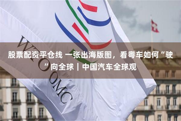 股票配资平仓线 一张出海版图，看粤车如何“驶”向全球｜中国汽车全球观