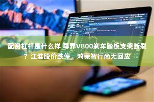配资杠杆是什么样 尊界V800刹车踏板支架断裂？江淮股价跌停，鸿蒙智行尚无回应