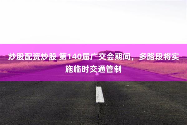 炒股配资炒股 第140届广交会期间，多路段将实施临时交通管制