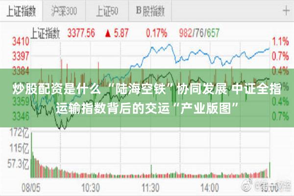 炒股配资是什么 “陆海空铁”协同发展 中证全指运输指数背后的交运“产业版图”