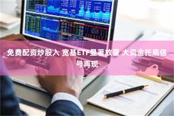 免费配资炒股入 宽基ETF显著放量 大资金托底信号再现