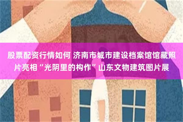 股票配资行情如何 济南市城市建设档案馆馆藏照片亮相“光阴里的构作”山东文物建筑图片展