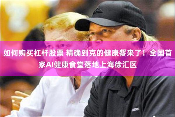 如何购买杠杆股票 精确到克的健康餐来了!全国首家AI健康食堂落地上海徐汇区