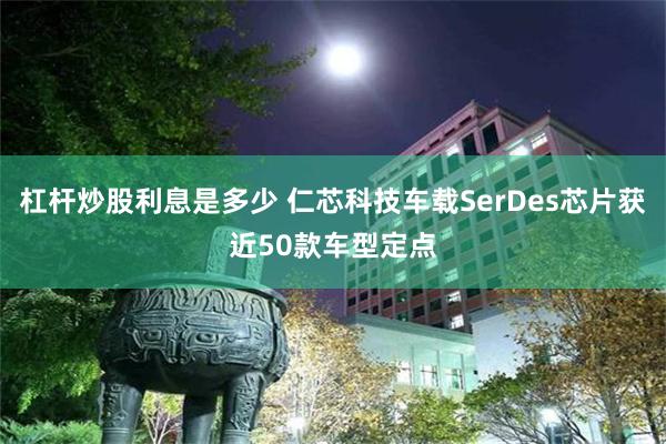 杠杆炒股利息是多少 仁芯科技车载SerDes芯片获近50款车型定点