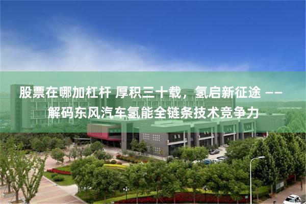 股票在哪加杠杆 厚积三十载，氢启新征途 —— 解码东风汽车氢能全链条技术竞争力