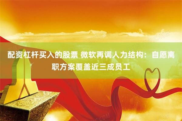 配资杠杆买入的股票 微软再调人力结构：自愿离职方案覆盖近三成员工