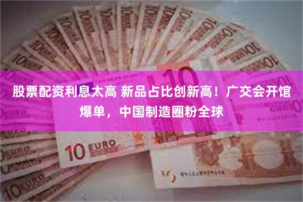 股票配资利息太高 新品占比创新高！广交会开馆爆单，中国制造圈粉全球